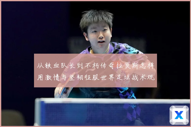 从铁血队长到不朽传奇拉莫斯怎样用激情与坚韧征服世界足坛战术观察：最新赛事动态与深度分析