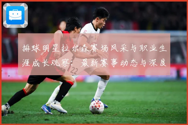 排球明星拉尔森赛场风采与职业生涯成长观察：最新赛事动态与深度分析