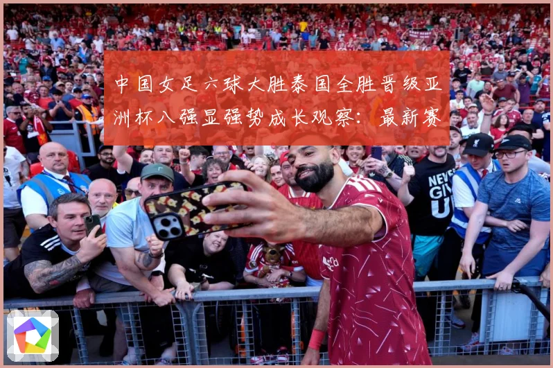 中国女足六球大胜泰国全胜晋级亚洲杯八强显强势成长观察：最新赛事动态与深度分析