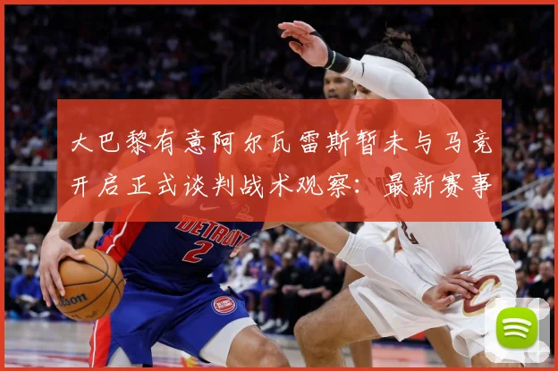 大巴黎有意阿尔瓦雷斯暂未与马竞开启正式谈判战术观察：最新赛事动态与深度分析