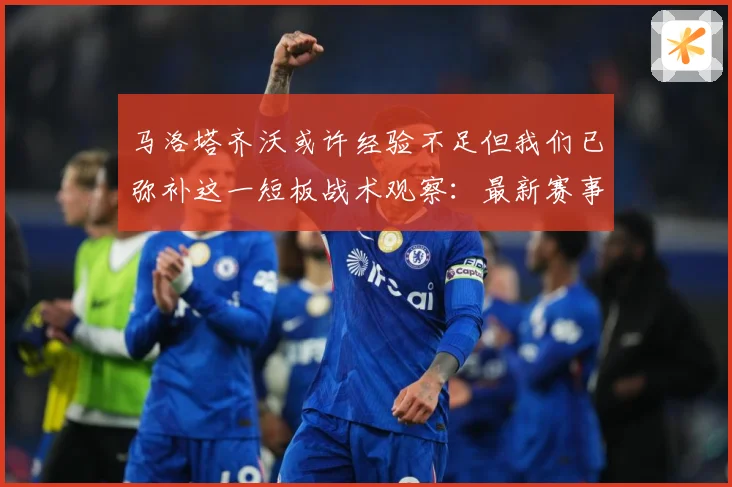 马洛塔齐沃或许经验不足但我们已弥补这一短板战术观察：最新赛事动态与深度分析