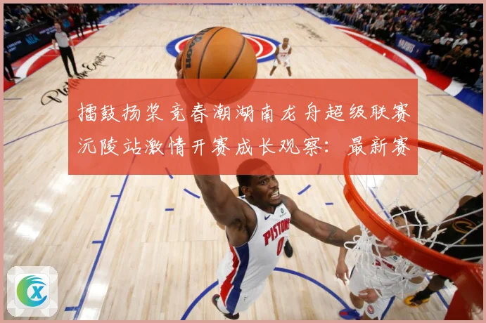 擂鼓扬桨竞春潮湖南龙舟超级联赛沅陵站激情开赛成长观察：最新赛事动态与深度分析