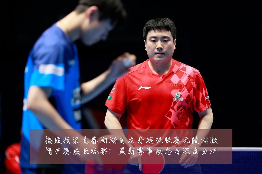 擂鼓扬桨竞春潮湖南龙舟超级联赛沅陵站激情开赛成长观察：最新赛事动态与深度分析