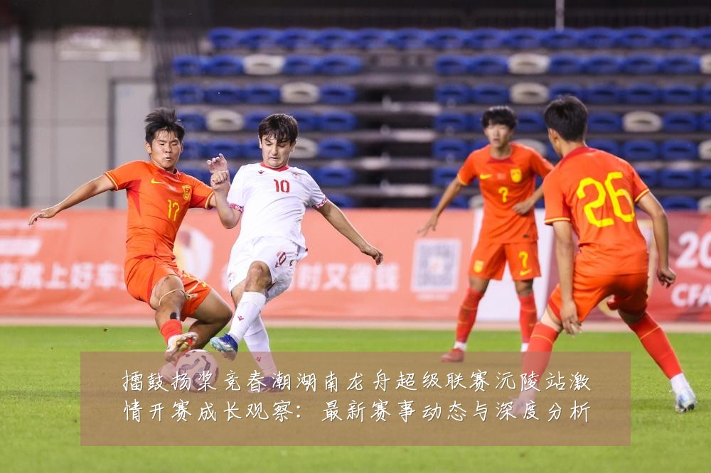 擂鼓扬桨竞春潮湖南龙舟超级联赛沅陵站激情开赛成长观察：最新赛事动态与深度分析