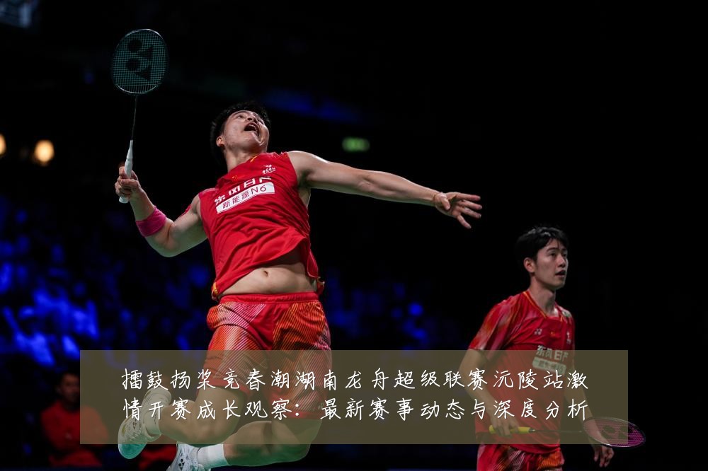 擂鼓扬桨竞春潮湖南龙舟超级联赛沅陵站激情开赛成长观察：最新赛事动态与深度分析