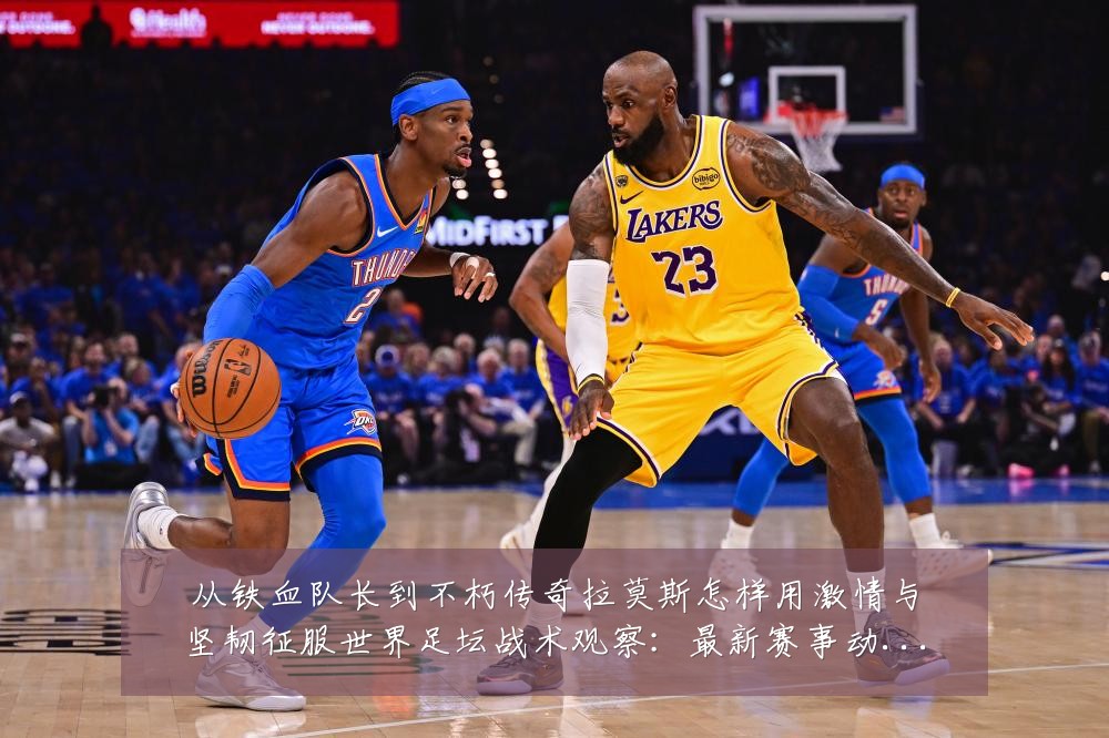 从铁血队长到不朽传奇拉莫斯怎样用激情与坚韧征服世界足坛战术观察：最新赛事动态与深度分析